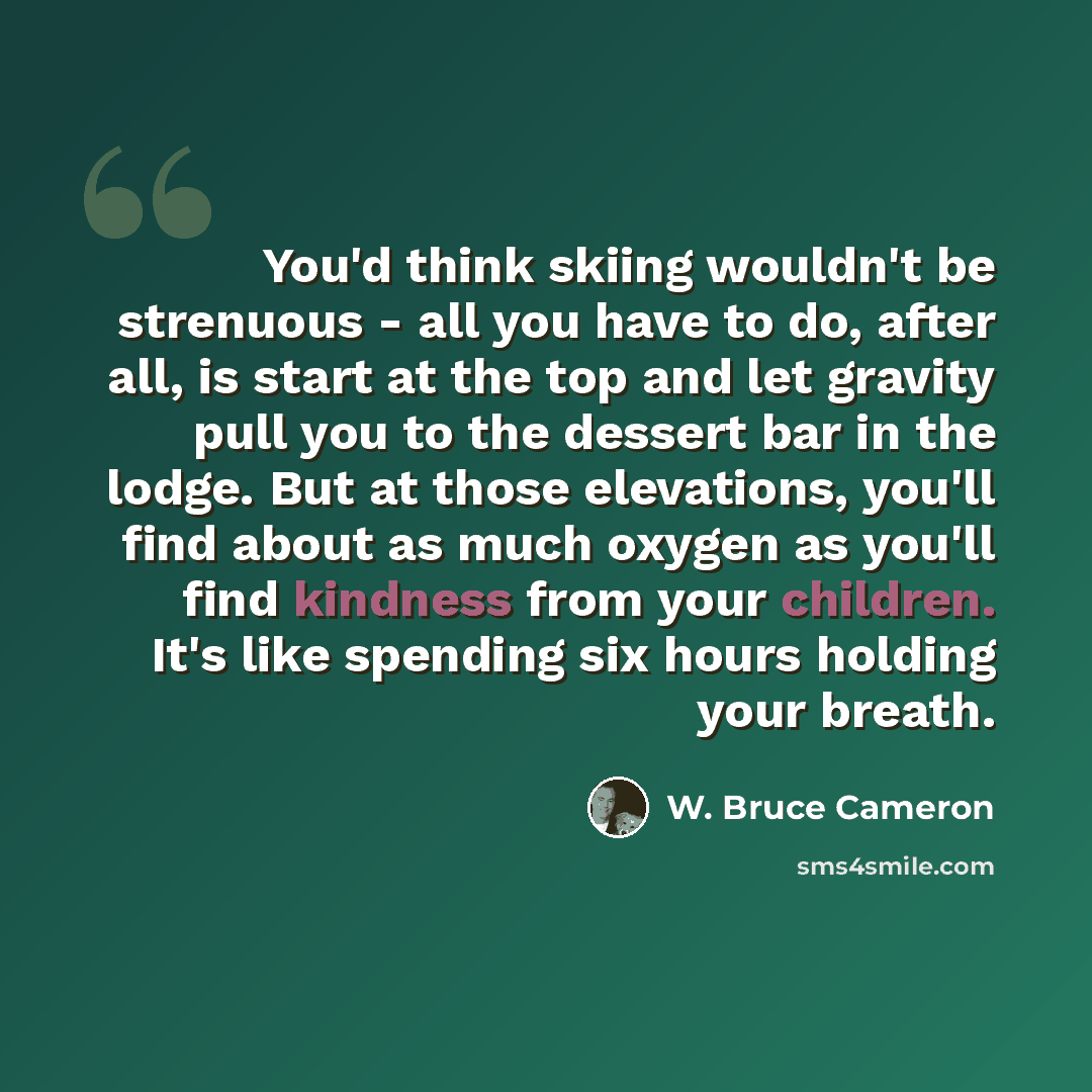 “You'd think skiing wouldn't be strenuous - all you have to do, after all, is start at the top and let gravity pull you to the dessert bar in the lodge. But at those elevations, you'll find about as much oxygen as you'll find kindness from your children. It's like spending six hours holding your…” quote by W. Bruce Cameron