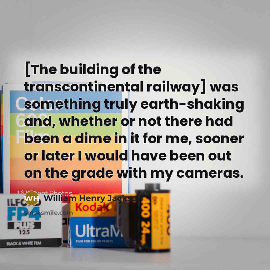 “[The building of the transcontinental railway] was something truly earth-shaking and, whether or not there had been a dime in it for me, sooner or later I would have been out on the grade with my cameras.” quote by William Henry Jackson