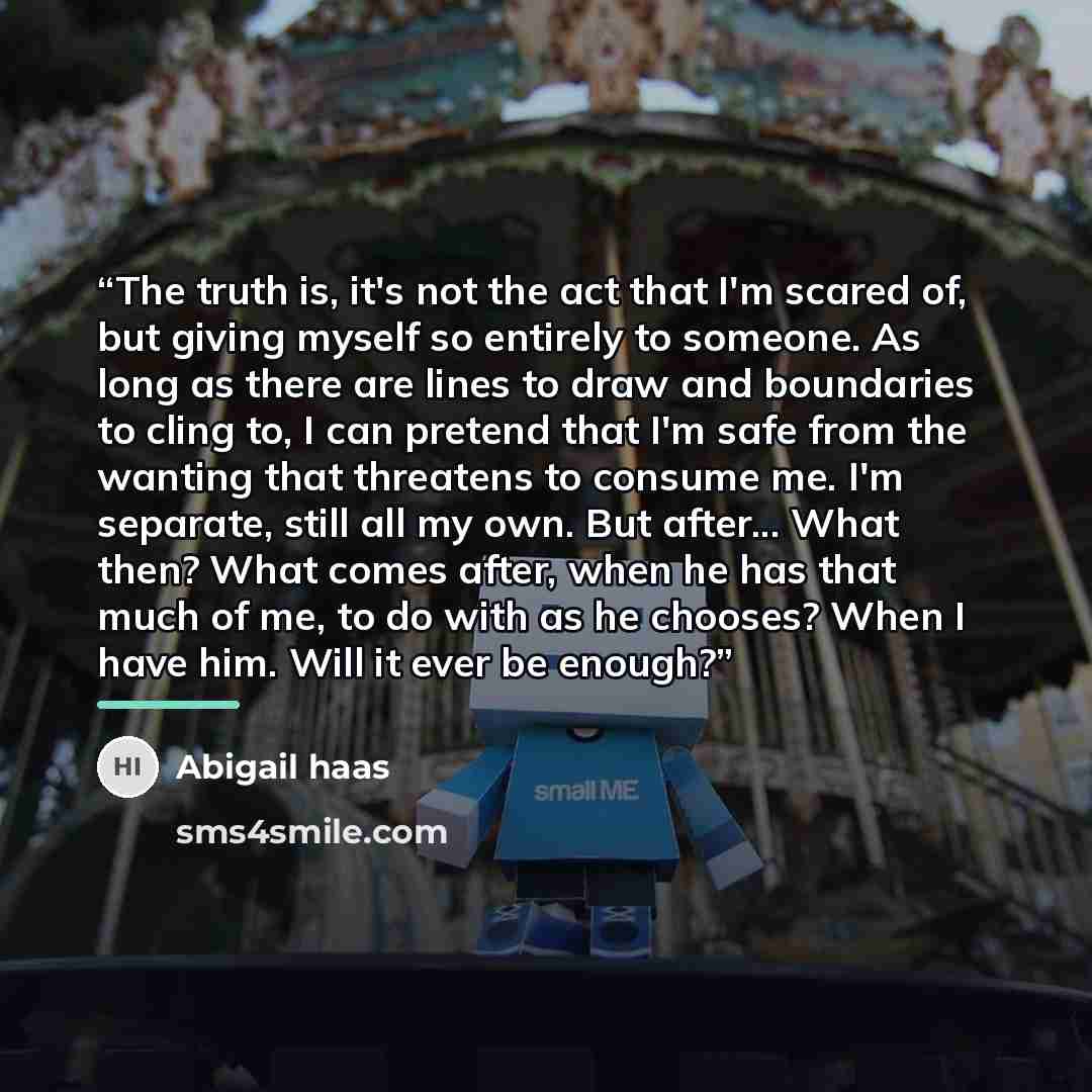“The truth is, it's not the act that I'm scared of, but giving myself so entirely to someone. As long as there are lines to draw and boundaries to cling to, I can pretend that I'm safe from the wanting that threatens to consume me. I'm separate, still all my own. But after... What then? What comes…” quote by Abigail haas
