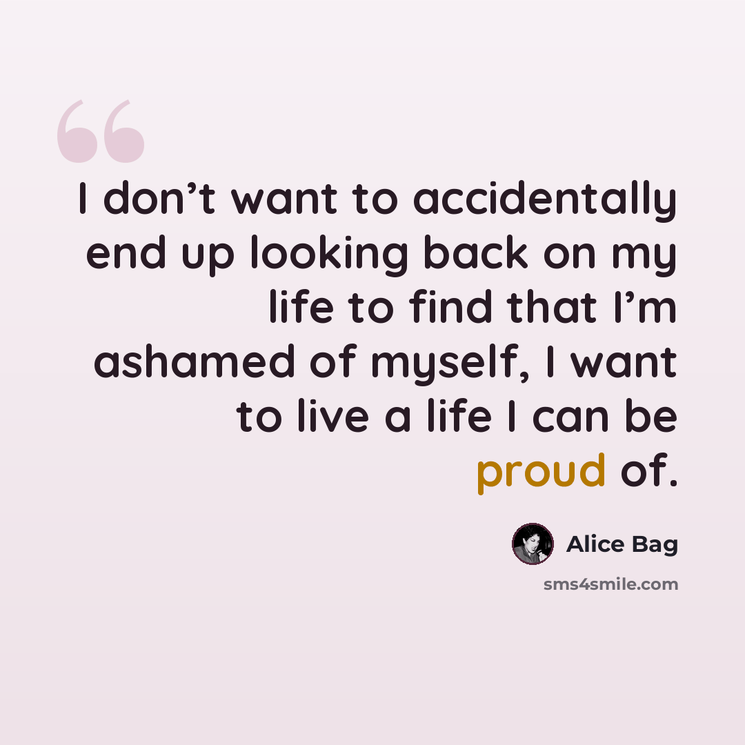 “I don’t want to accidentally end up looking back on my life to find that I’m ashamed of myself, I want to live a life I can be proud of.” quote by Alice Bag