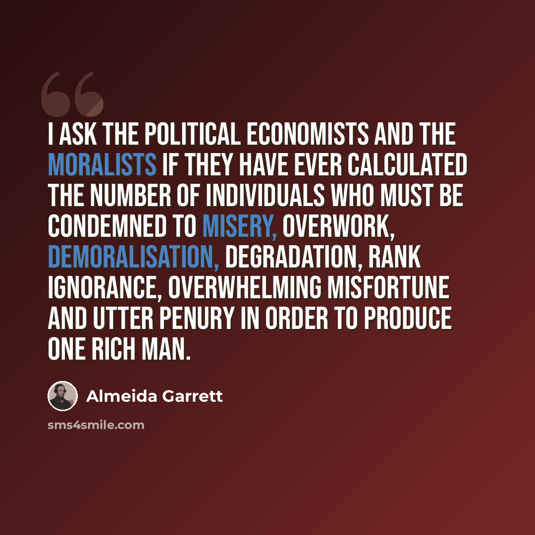 “I ask the political economists and the moralists if they have ever calculated the number of individuals who must be condemned to misery, overwork, demoralisation, degradation, rank ignorance, overwhelming misfortune and utter penury in order to produce one rich man.” quote by Almeida Garrett
