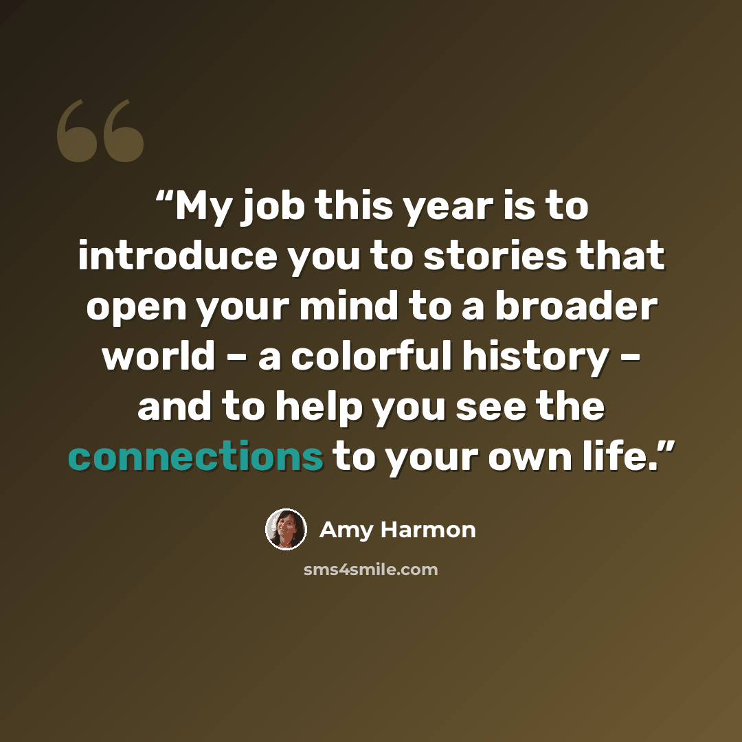“My job this year is to introduce you to stories that open your mind to a broader world – a colorful history – and to help you see the connections to your own life.” quote by Amy Harmon