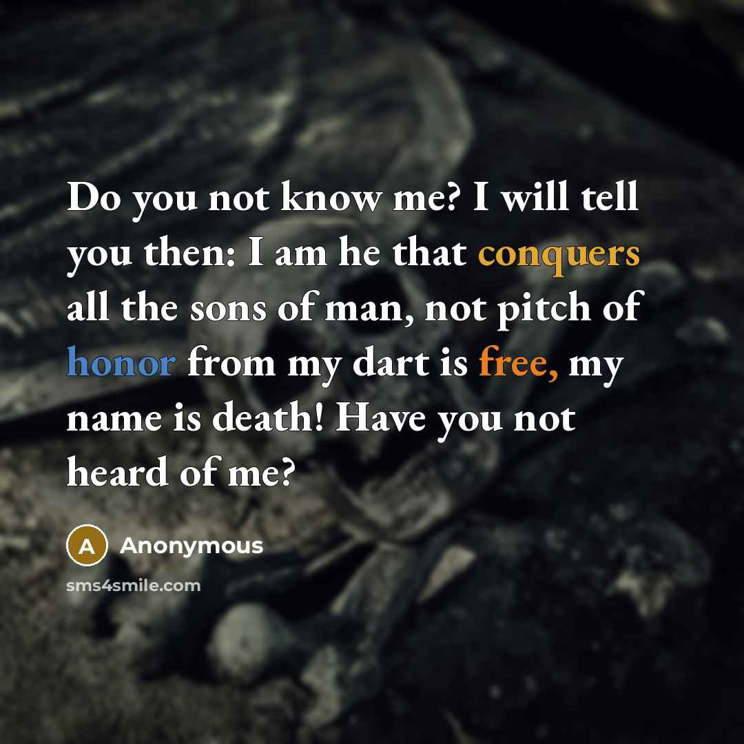 “Do you not know me? I will tell you then: I am he that conquers all the sons of man, not pitch of honor from my dart is free, my name is death! Have you not heard of me?” quote by Anonymous