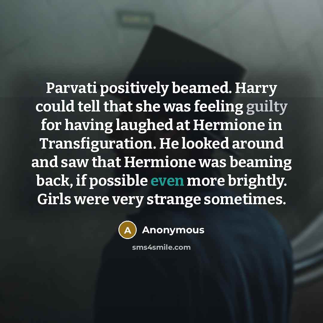“Parvati positively beamed. Harry could tell that she was feeling guilty for having laughed at Hermione in Transfiguration. He looked around and saw that Hermione was beaming back, if possible even more brightly. Girls were very strange sometimes.” quote by Anonymous