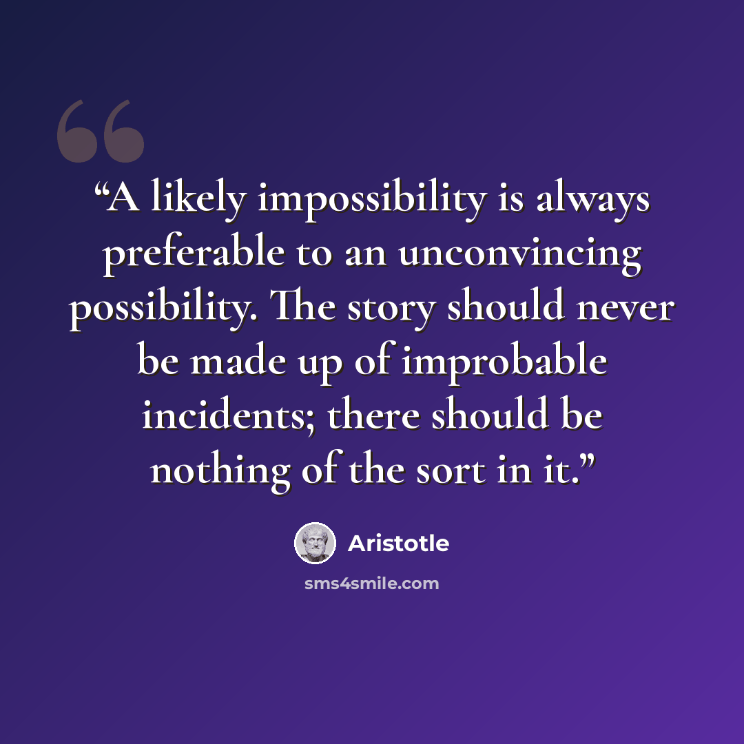 “A likely impossibility is always preferable to an unconvincing possibility. The story should never be made up of improbable incidents; there should be nothing of the sort in it.” quote by Aristotle