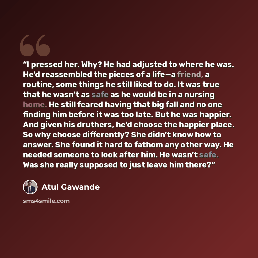 “I pressed her. Why? He had adjusted to where he was. He’d reassembled the pieces of a life—a friend, a routine, some things he still liked to do. It was true that he wasn’t as safe as he would be in a nursing home. He still feared having that big fall and no one finding him before it was too late…” quote by Atul Gawande