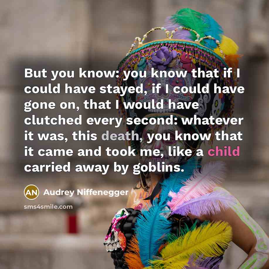 “But you know: you know that if I could have stayed, if I could have gone on, that I would have clutched every second: whatever it was, this death, you know that it came and took me, like a child carried away by goblins.” quote by Audrey Niffenegger