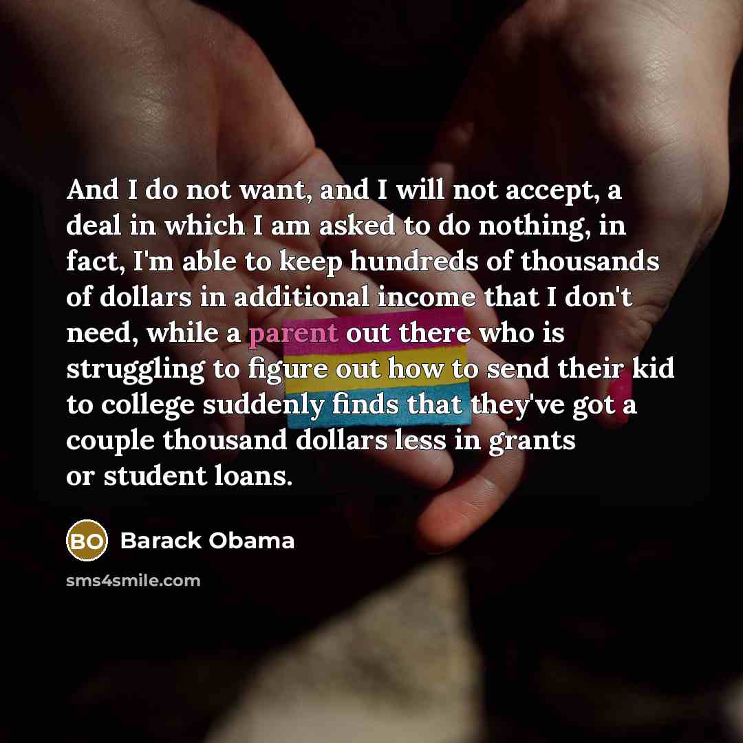 “And I do not want, and I will not accept, a deal in which I am asked to do nothing, in fact, I'm able to keep hundreds of thousands of dollars in additional income that I don't need, while a parent out there who is struggling to figure out how to send their kid to college suddenly finds that…” quote by Barack Obama