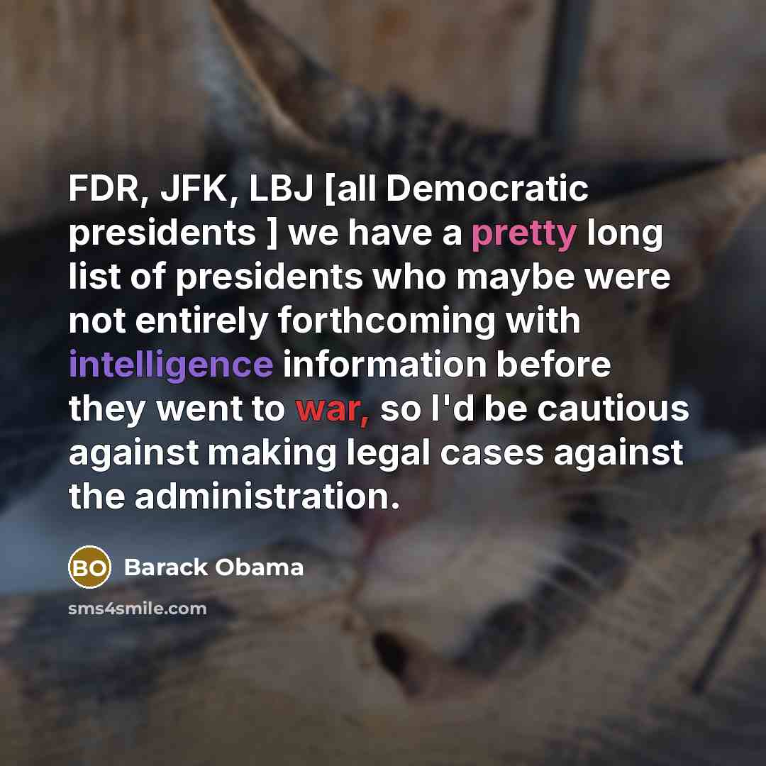 “FDR, JFK, LBJ [all Democratic presidents ] we have a pretty long list of presidents who maybe were not entirely forthcoming with intelligence information before they went to war, so I'd be cautious against making legal cases against the administration.” quote by Barack Obama