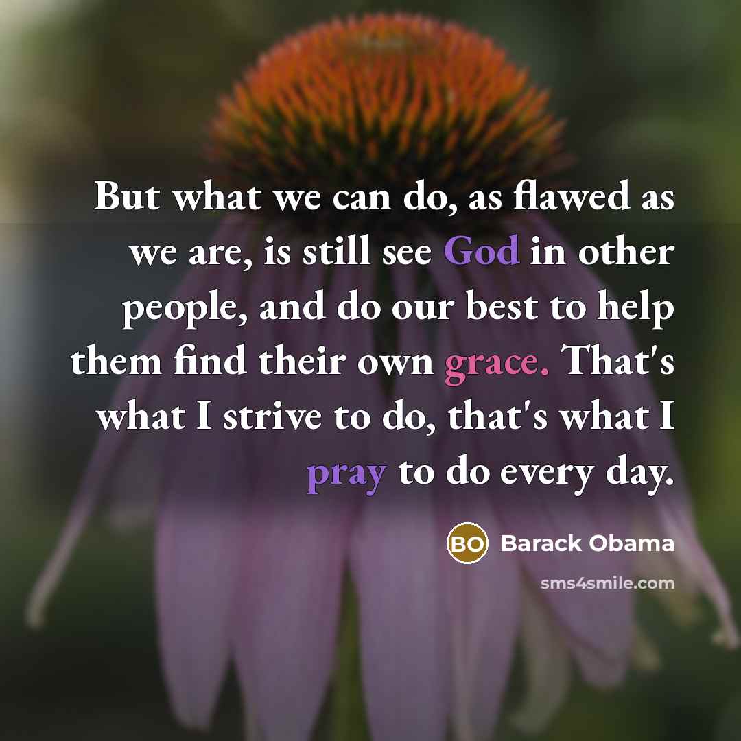 “But what we can do, as flawed as we are, is still see God in other people, and do our best to help them find their own grace. That's what I strive to do, that's what I pray to do every day.” quote by Barack Obama