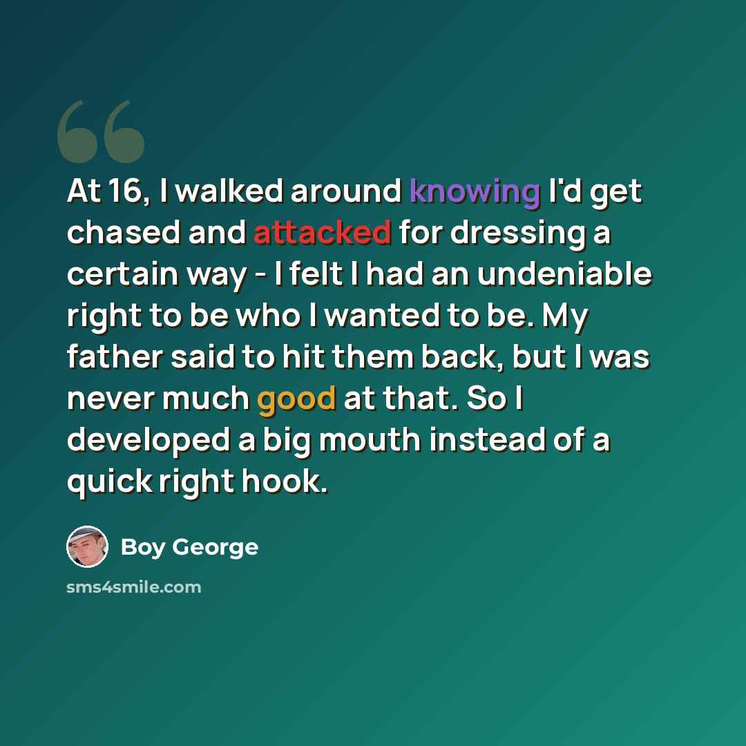 “At 16, I walked around knowing I'd get chased and attacked for dressing a certain way - I felt I had an undeniable right to be who I wanted to be. My father said to hit them back, but I was never much good at that. So I developed a big mouth instead of a quick right hook.” quote by Boy George