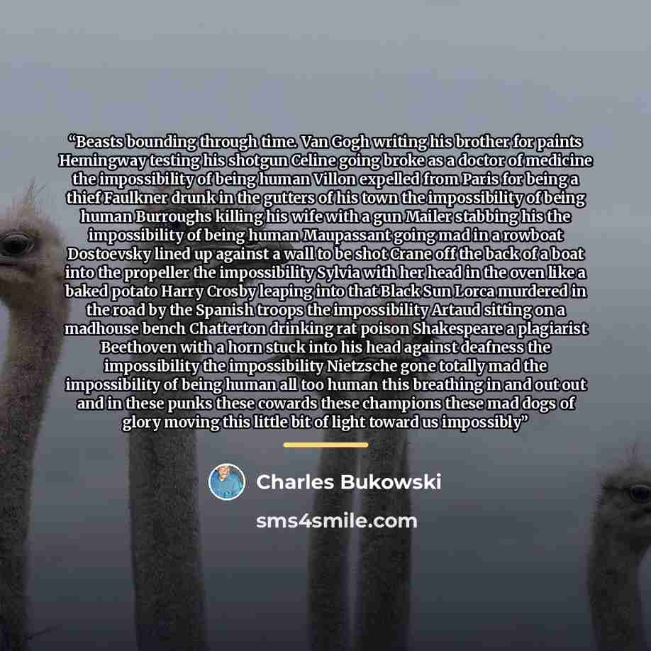 “Beasts bounding through time. Van Gogh writing his brother for paints Hemingway testing his shotgun Celine going broke as a doctor of medicine the impossibility of being human Villon expelled from Paris for being a thief Faulkner drunk in the gutters of his town the impossibility of being human…” quote by Charles Bukowski