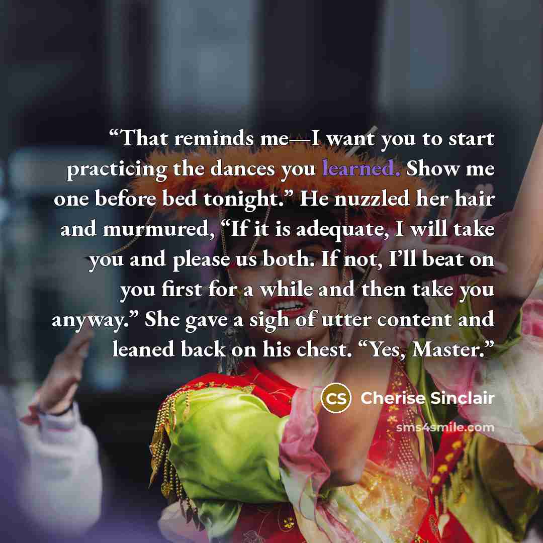 “That reminds me—I want you to start practicing the dances you learned. Show me one before bed tonight.” He nuzzled her hair and murmured, “If it is adequate, I will take you and please us both. If not, I’ll beat on you first for a while and then take you anyway.” She gave a sigh of utter content…” quote by Cherise Sinclair