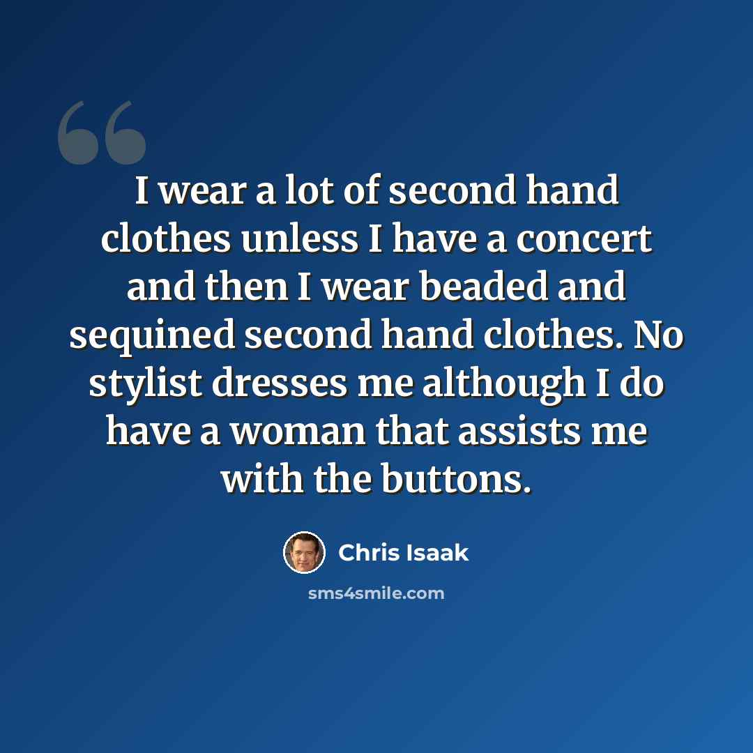 “I wear a lot of second hand clothes unless I have a concert and then I wear beaded and sequined second hand clothes. No stylist dresses me although I do have a woman that assists me with the buttons.” quote by Chris Isaak