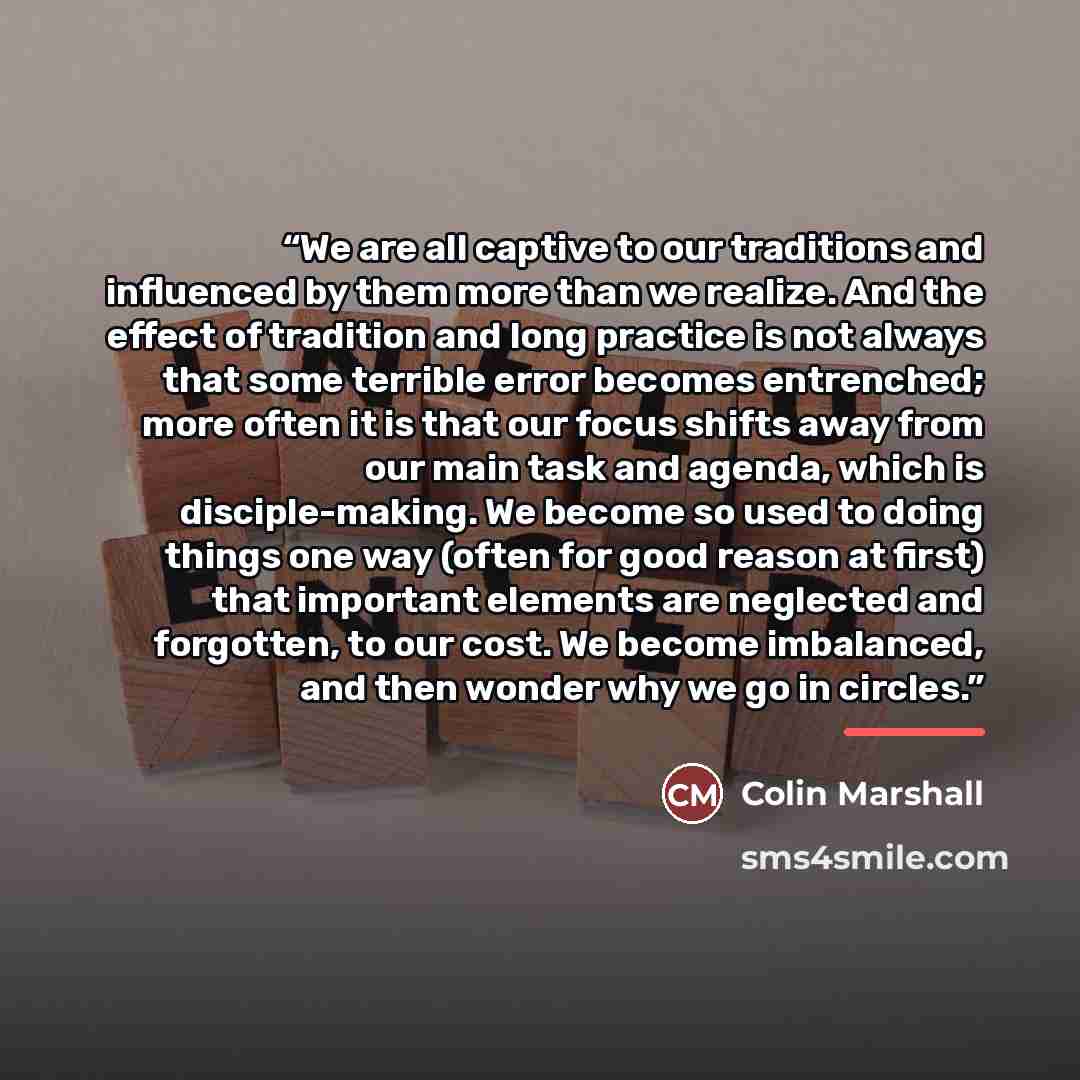 “We are all captive to our traditions and influenced by them more than we realize. And the effect of tradition and long practice is not always that some terrible error becomes entrenched; more often it is that our focus shifts away from our main task and agenda, which is disciple-making. We become…” quote by Colin Marshall