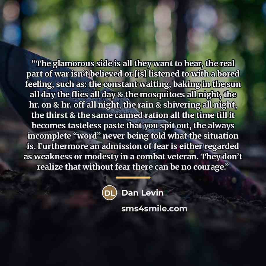 “The glamorous side is all they want to hear, the real part of war isn’t believed or [is] listened to with a bored feeling, such as: the constant waiting, baking in the sun all day the flies all day & the mosquitoes all night, the hr. on & hr. off all night, the rain & shivering all night, the…” quote by Dan Levin