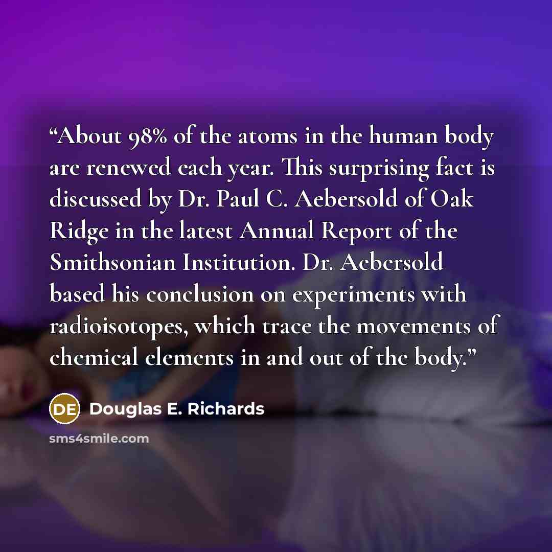 “About 98% of the atoms in the human body are renewed each year. This surprising fact is discussed by Dr. Paul C. Aebersold of Oak Ridge in the latest Annual Report of the Smithsonian Institution. Dr. Aebersold based his conclusion on experiments with radioisotopes, which trace the movements of…” quote by Douglas E. Richards