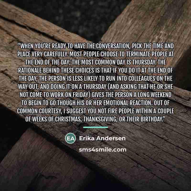 “When you’re ready to have the conversation, pick the time and place very carefully. Most people choose to terminate people at the end of the day; the most common day is Thursday. The rationale behind these choices is that if you do it at the end of the day, the person is less likely to run into…” quote by Erika Andersen