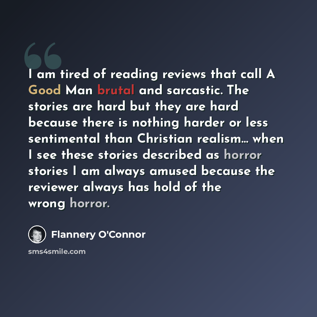 “I am tired of reading reviews that call A Good Man brutal and sarcastic. The stories are hard but they are hard because there is nothing harder or less sentimental than Christian realism… when I see these stories described as horror stories I am always amused because the reviewer always has hold…” quote by Flannery O'Connor