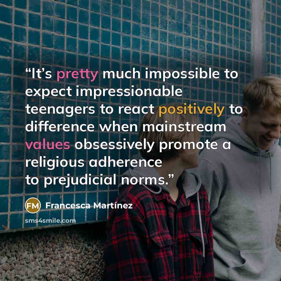 “It’s pretty much impossible to expect impressionable teenagers to react positively to difference when mainstream values obsessively promote a religious adherence to prejudicial norms.” quote by Francesca Martínez