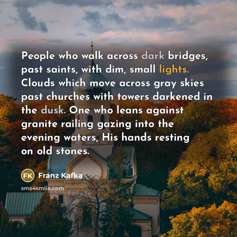 “People who walk across dark bridges, past saints, with dim, small lights. Clouds which move across gray skies past churches with towers darkened in the dusk. One who leans against granite railing gazing into the evening waters, His hands resting on old stones.” quote by Franz Kafka