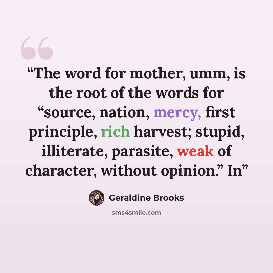 “The word for mother, umm, is the root of the words for “source, nation, mercy, first principle, rich harvest; stupid, illiterate, parasite, weak of character, without opinion.” In” quote by Geraldine Brooks