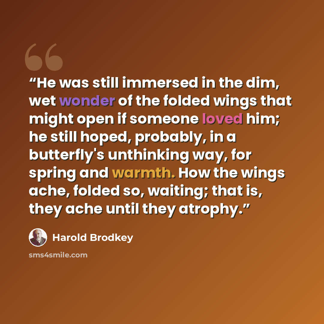 “He was still immersed in the dim, wet wonder of the folded wings that might open if someone loved him; he still hoped, probably, in a butterfly's unthinking way, for spring and warmth. How the wings ache, folded so, waiting; that is, they ache until they atrophy.” quote by Harold Brodkey