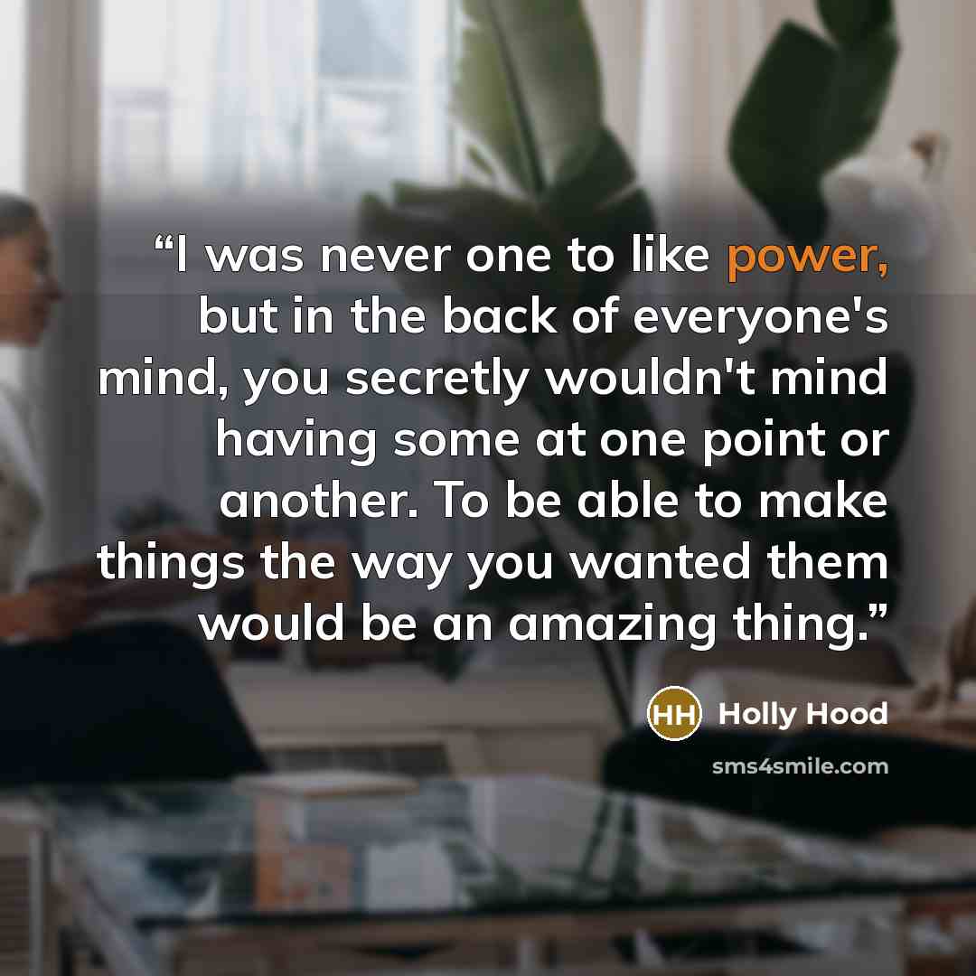 “I was never one to like power, but in the back of everyone's mind, you secretly wouldn't mind having some at one point or another. To be able to make things the way you wanted them would be an amazing thing.” quote by Holly Hood