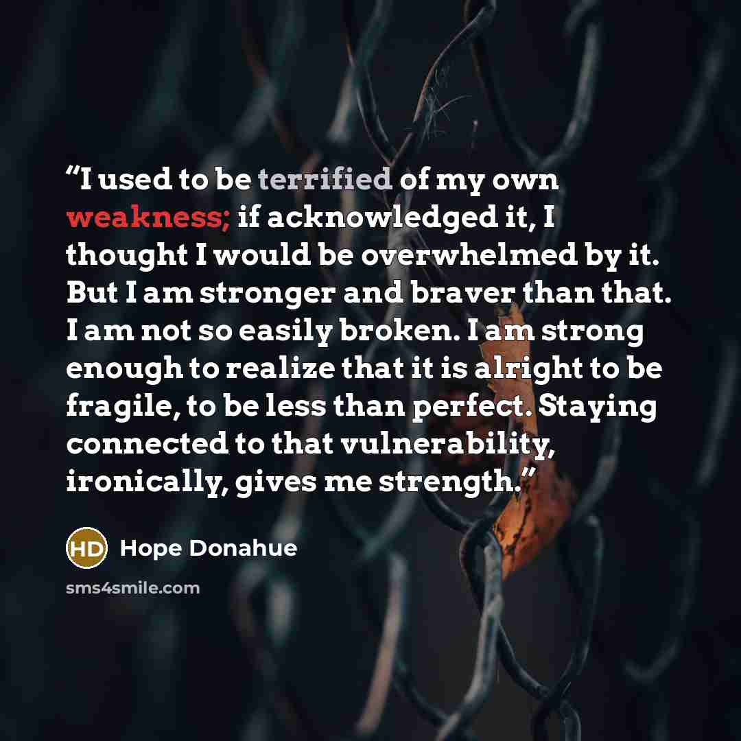 “I used to be terrified of my own weakness; if acknowledged it, I thought I would be overwhelmed by it. But I am stronger and braver than that. I am not so easily broken. I am strong enough to realize that it is alright to be fragile, to be less than perfect. Staying connected to that…” quote by Hope Donahue