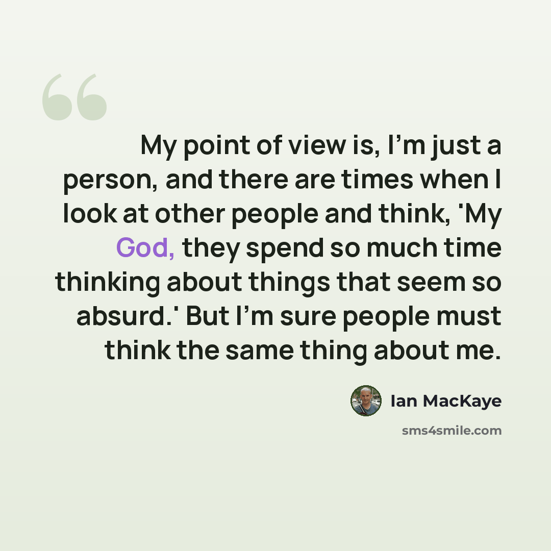 “My point of view is, I'm just a person, and there are times when I look at other people and think, 'My God, they spend so much time thinking about things that seem so absurd.' But I'm sure people must think the same thing about me.” quote by Ian MacKaye