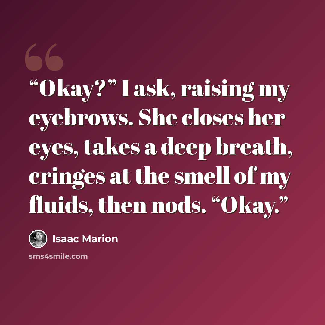 “Okay?” I ask, raising my eyebrows. She closes her eyes, takes a deep breath, cringes at the smell of my fluids, then nods. “Okay.” quote by Isaac Marion