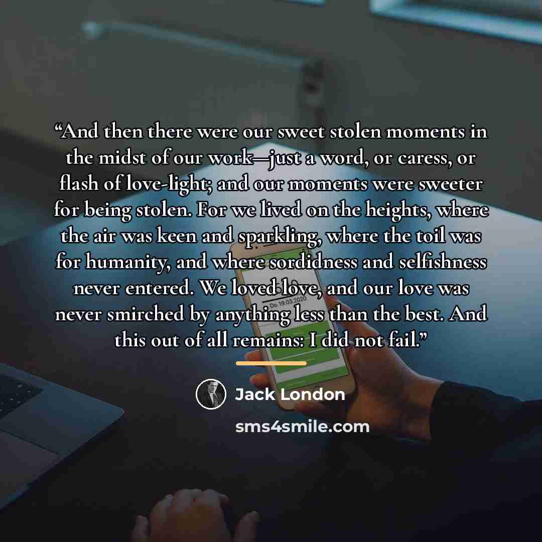 “And then there were our sweet stolen moments in the midst of our work—just a word, or caress, or flash of love-light; and our moments were sweeter for being stolen. For we lived on the heights, where the air was keen and sparkling, where the toil was for humanity, and where sordidness and…” quote by Jack London