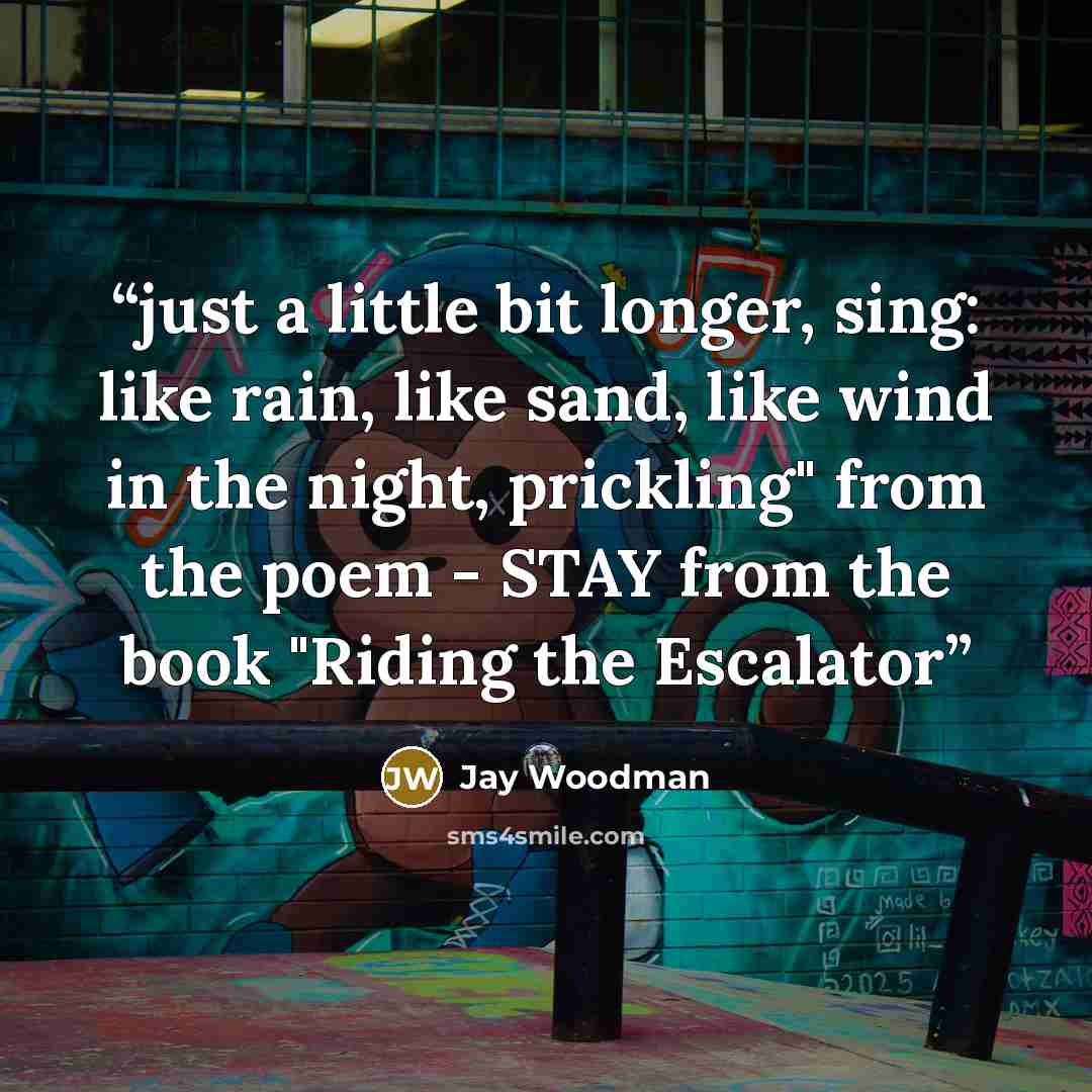 “just a little bit longer, sing: like rain, like sand, like wind in the night, prickling" from the poem - STAY from the book "Riding the Escalator” quote by Jay Woodman