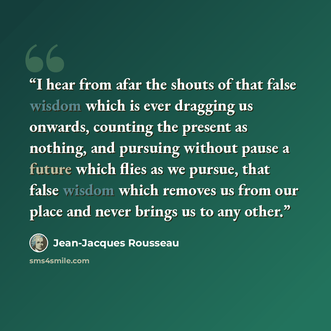 “I hear from afar the shouts of that false wisdom which is ever dragging us onwards, counting the present as nothing, and pursuing without pause a future which flies as we pursue, that false wisdom which removes us from our place and never brings us to any other.” quote by Jean-Jacques Rousseau