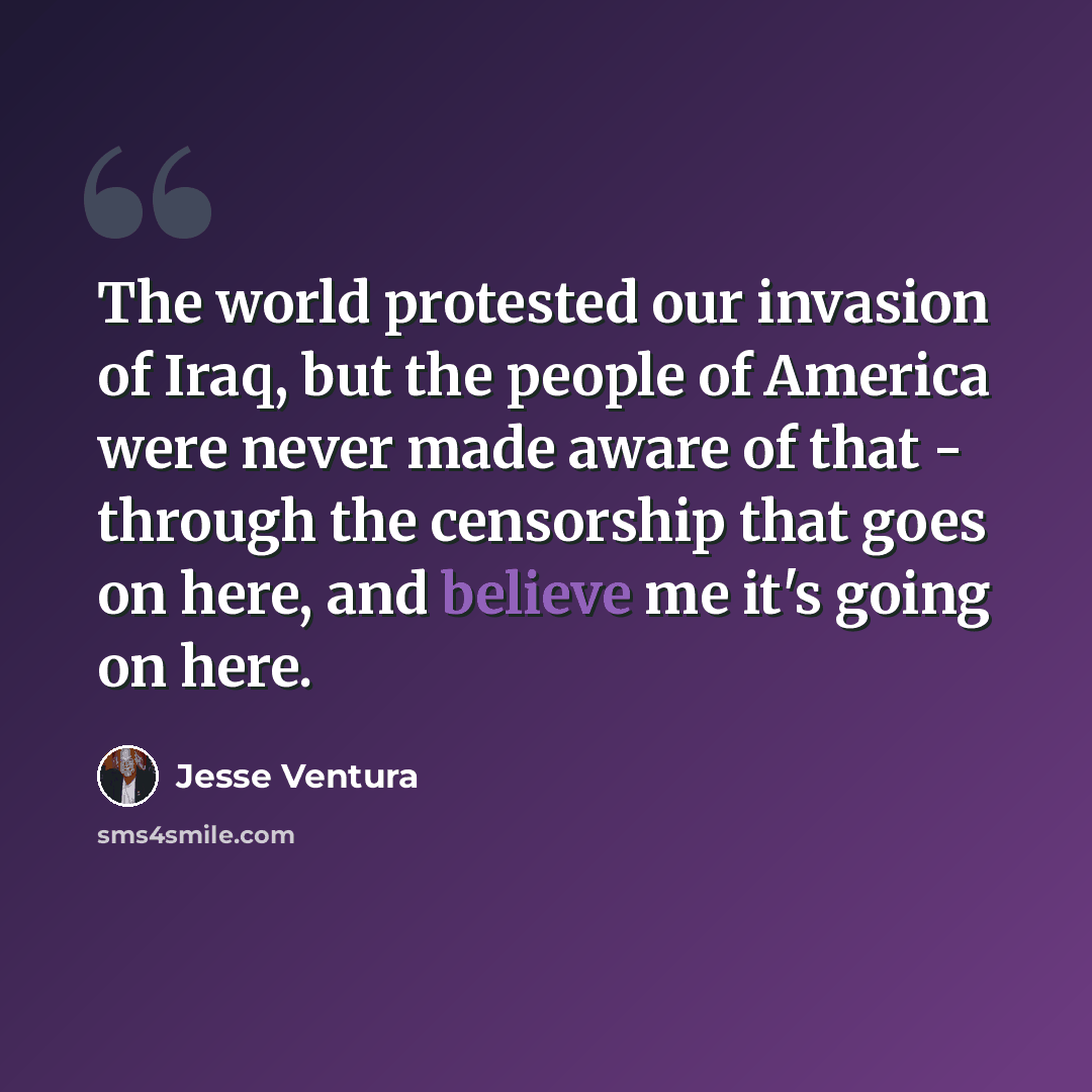 “The world protested our invasion of Iraq, but the people of America were never made aware of that - through the censorship that goes on here, and believe me it's going on here.” quote by Jesse Ventura