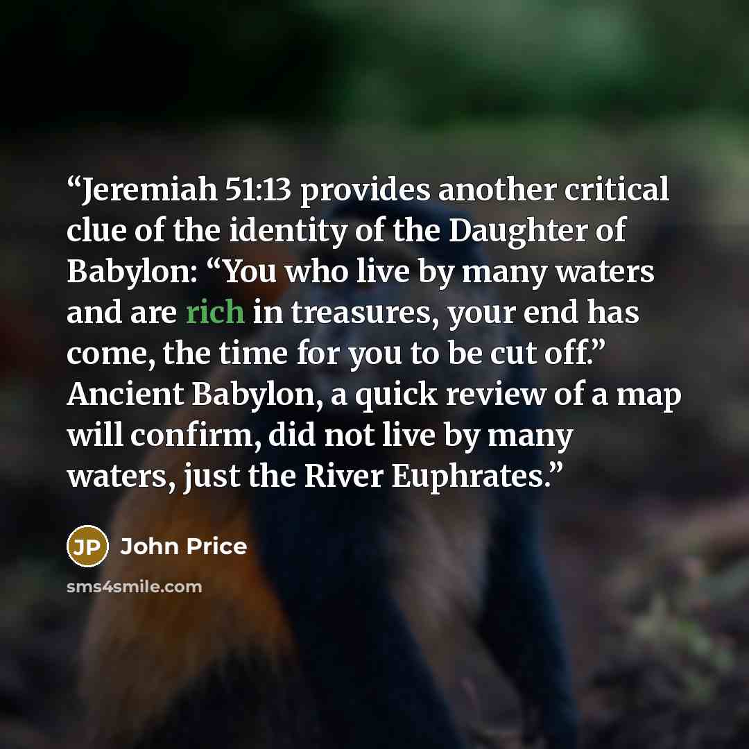 “Jeremiah 51:13 provides another critical clue of the identity of the Daughter of Babylon: “You who live by many waters and are rich in treasures, your end has come, the time for you to be cut off.” Ancient Babylon, a quick review of a map will confirm, did not live by many waters, just the River…” quote by John Price
