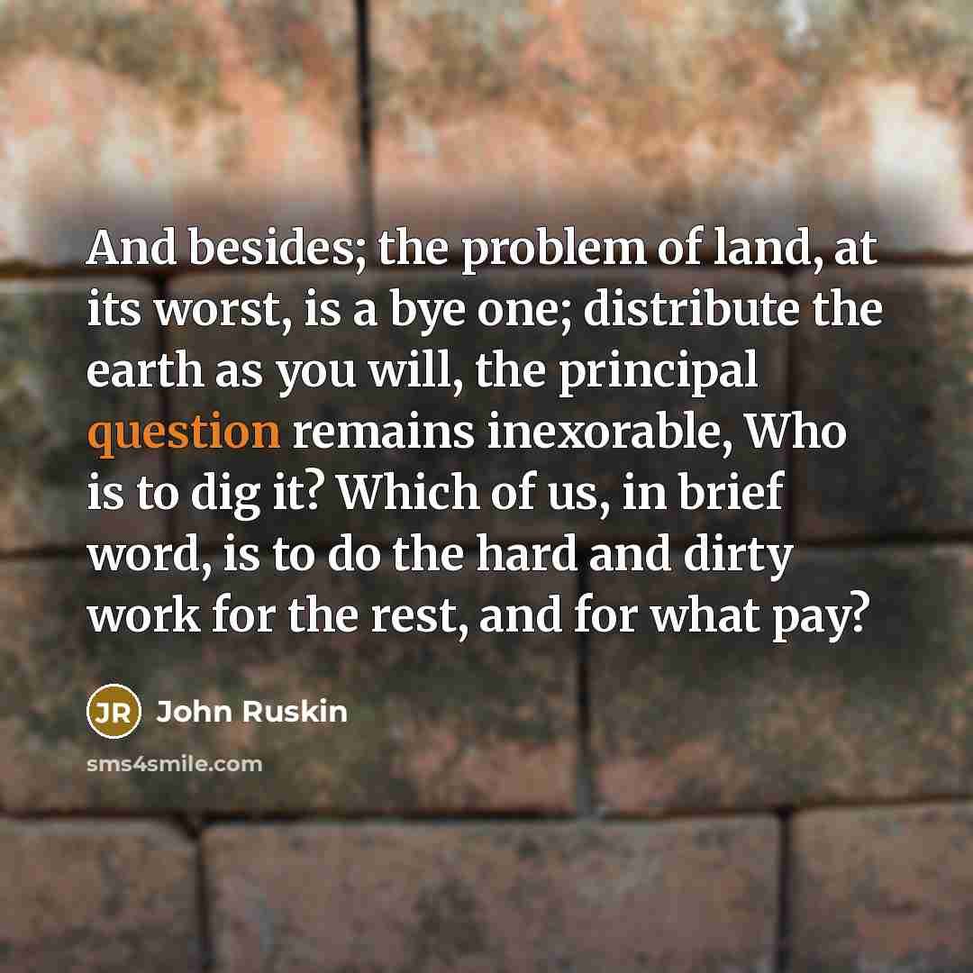 “And besides; the problem of land, at its worst, is a bye one; distribute the earth as you will, the principal question remains inexorable, Who is to dig it? Which of us, in brief word, is to do the hard and dirty work for the rest, and for what pay?” quote by John Ruskin
