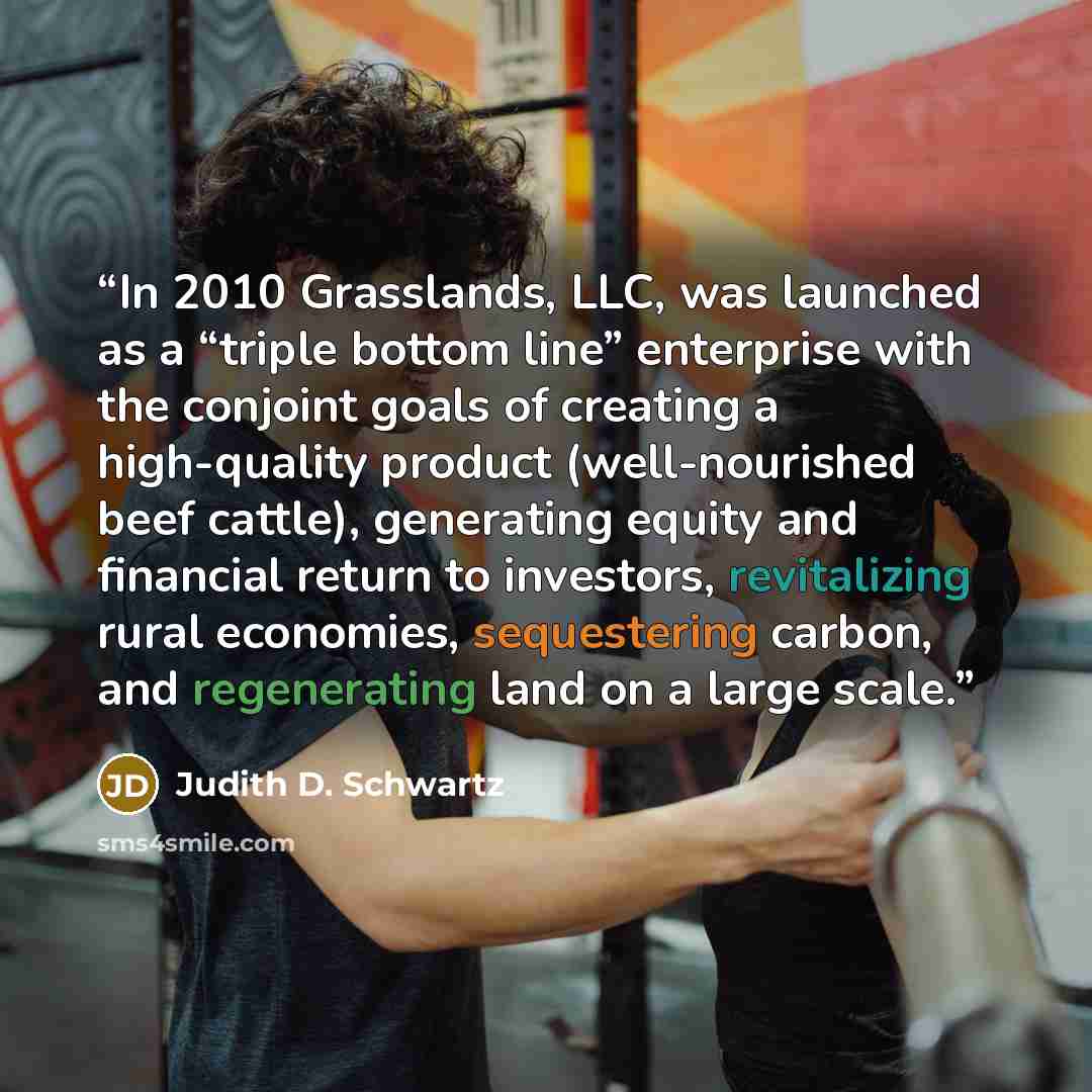 “In 2010 Grasslands, LLC, was launched as a “triple bottom line” enterprise with the conjoint goals of creating a high-quality product (well-nourished beef cattle), generating equity and financial return to investors, revitalizing rural economies, sequestering carbon, and regenerating land on a…” quote by Judith D. Schwartz