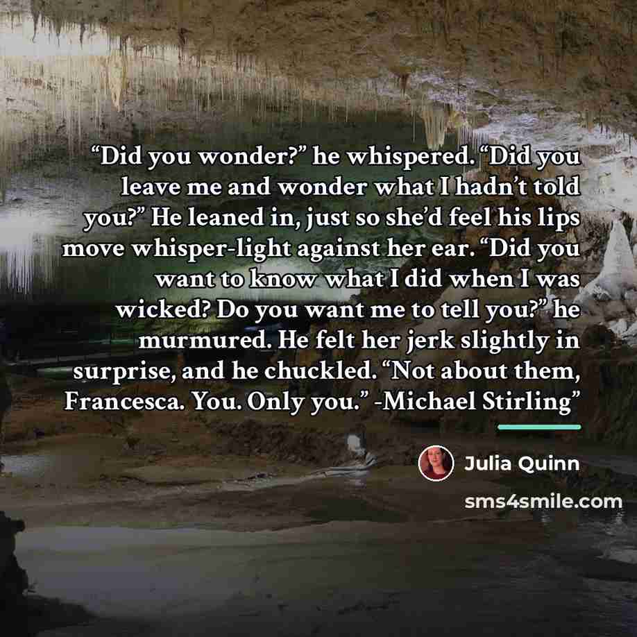 “Did you wonder?” he whispered. “Did you leave me and wonder what I hadn’t told you?” He leaned in, just so she’d feel his lips move whisper-light against her ear. “Did you want to know what I did when I was wicked? Do you want me to tell you?” he murmured. He felt her jerk slightly in surprise…” quote by Julia Quinn