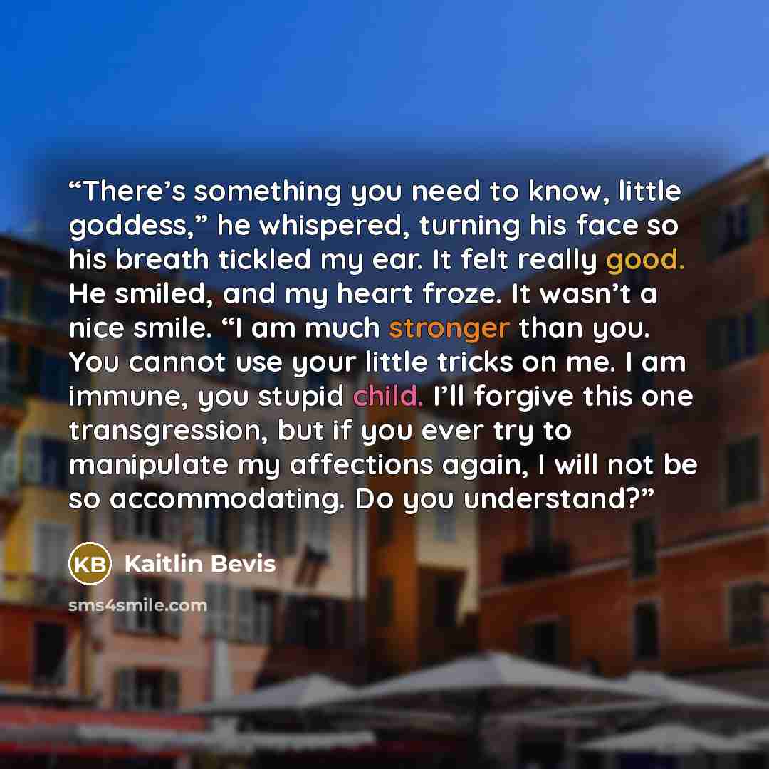 “There’s something you need to know, little goddess,” he whispered, turning his face so his breath tickled my ear. It felt really good. He smiled, and my heart froze. It wasn’t a nice smile. “I am much stronger than you. You cannot use your little tricks on me. I am immune, you stupid child. I’ll…” quote by Kaitlin Bevis