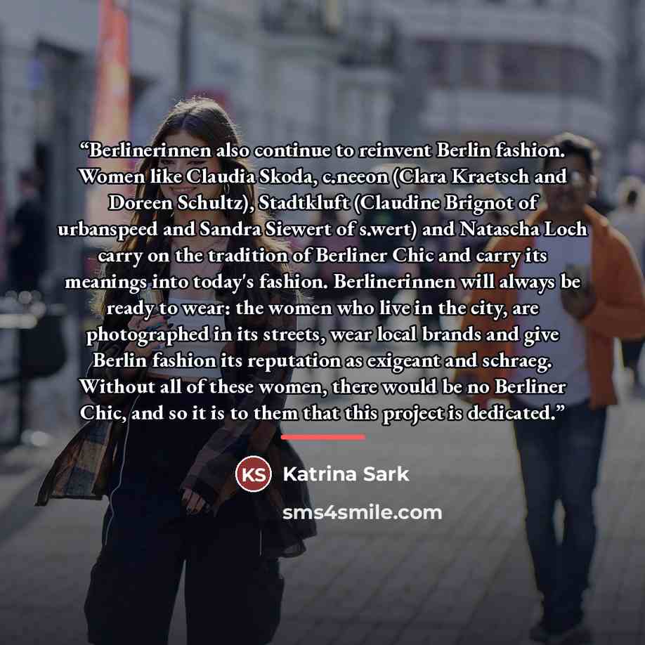 “Berlinerinnen also continue to reinvent Berlin fashion. Women like Claudia Skoda, c.neeon (Clara Kraetsch and Doreen Schultz), Stadtkluft (Claudine Brignot of urbanspeed and Sandra Siewert of s.wert) and Natascha Loch carry on the tradition of Berliner Chic and carry its meanings into today's…” quote by Katrina Sark