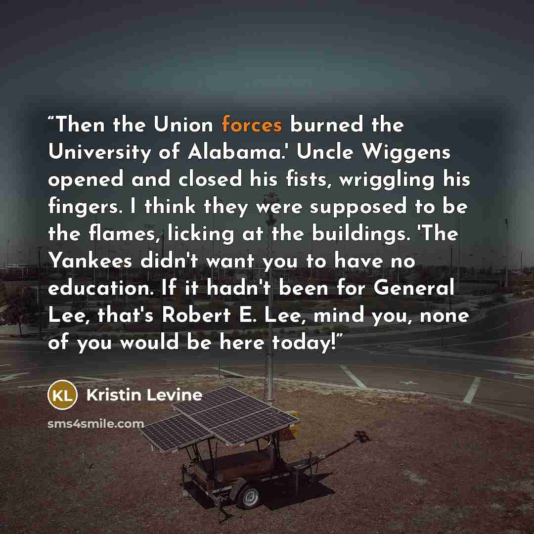 “Then the Union forces burned the University of Alabama.' Uncle Wiggens opened and closed his fists, wriggling his fingers. I think they were supposed to be the flames, licking at the buildings. 'The Yankees didn't want you to have no education. If it hadn't been for General Lee, that's Robert E…” quote by Kristin Levine