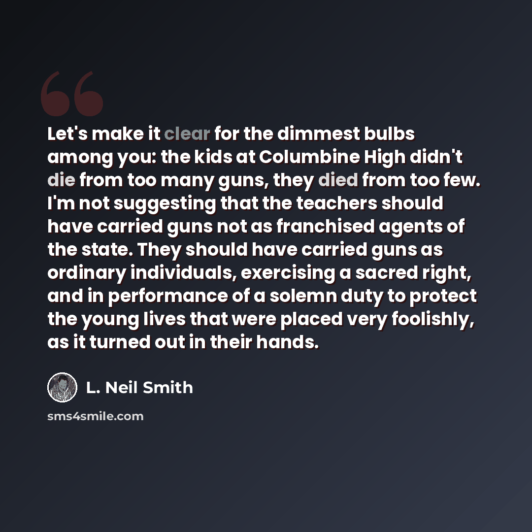 “Let's make it clear for the dimmest bulbs among you: the kids at Columbine High didn't die from too many guns, they died from too few. I'm not suggesting that the teachers should have carried guns not as franchised agents of the state. They should have carried guns as ordinary individuals…” quote by L. Neil Smith