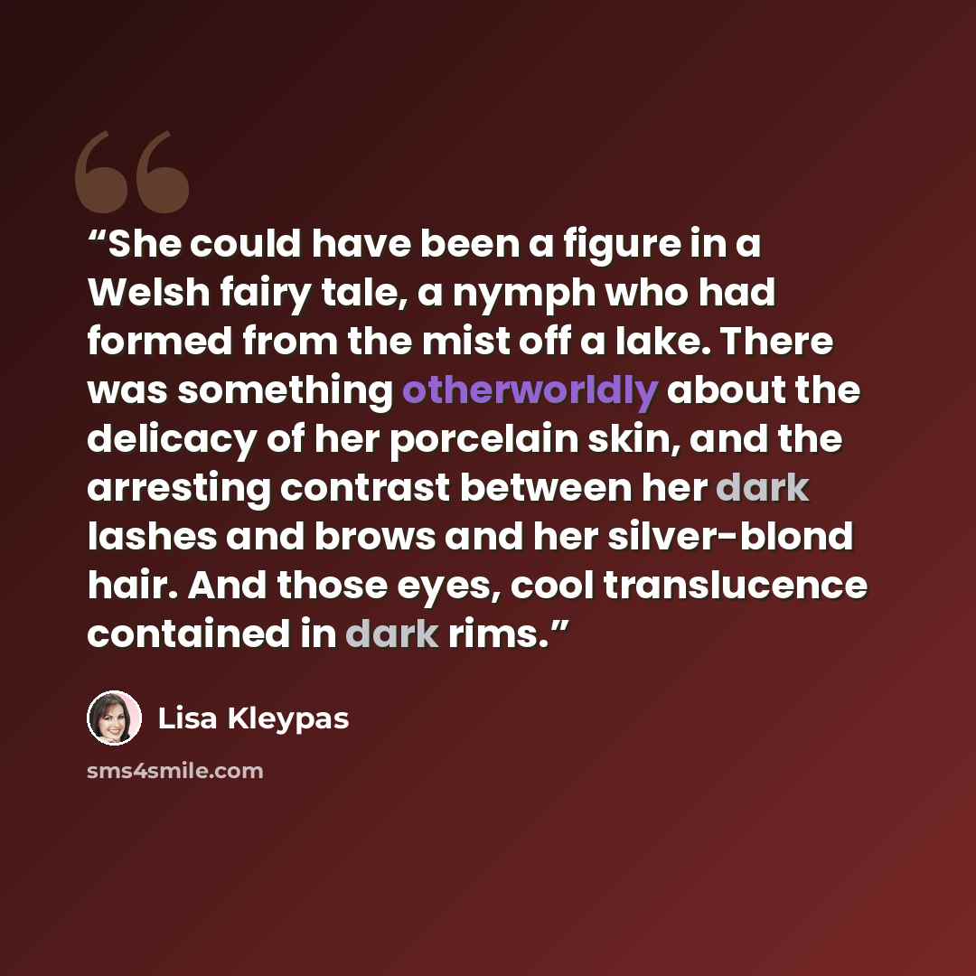 “She could have been a figure in a Welsh fairy tale, a nymph who had formed from the mist off a lake. There was something otherworldly about the delicacy of her porcelain skin, and the arresting contrast between her dark lashes and brows and her silver-blond hair. And those eyes, cool translucence…” quote by Lisa Kleypas