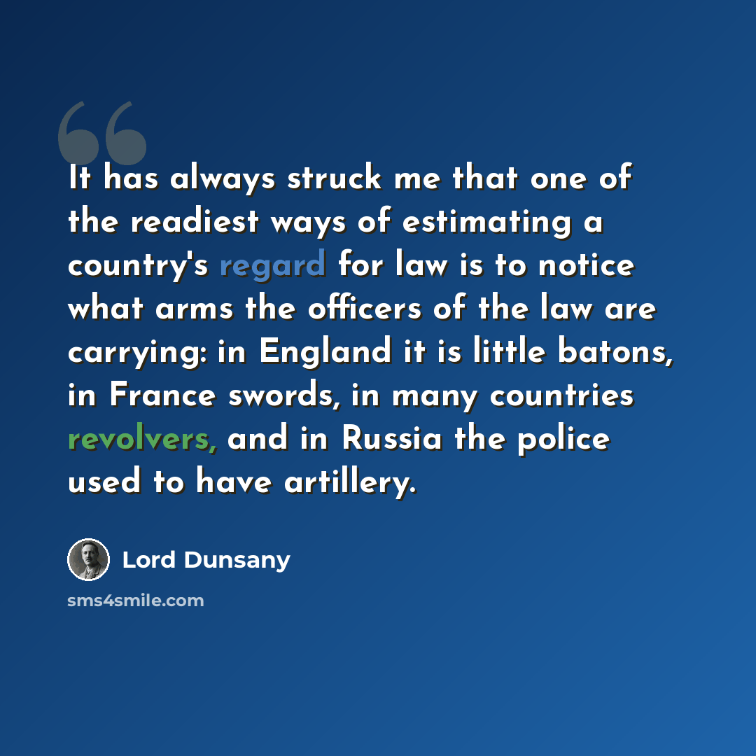 “It has always struck me that one of the readiest ways of estimating a country's regard for law is to notice what arms the officers of the law are carrying: in England it is little batons, in France swords, in many countries revolvers, and in Russia the police used to have artillery.” quote by Lord Dunsany