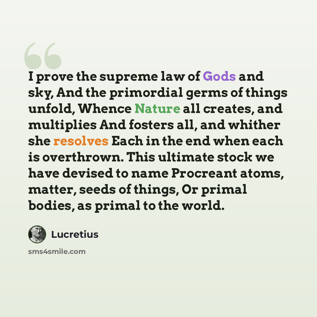 “I prove the supreme law of Gods and sky, And the primordial germs of things unfold, Whence Nature all creates, and multiplies And fosters all, and whither she resolves Each in the end when each is overthrown. This ultimate stock we have devised to name Procreant atoms, matter, seeds of things, Or…” quote by Lucretius