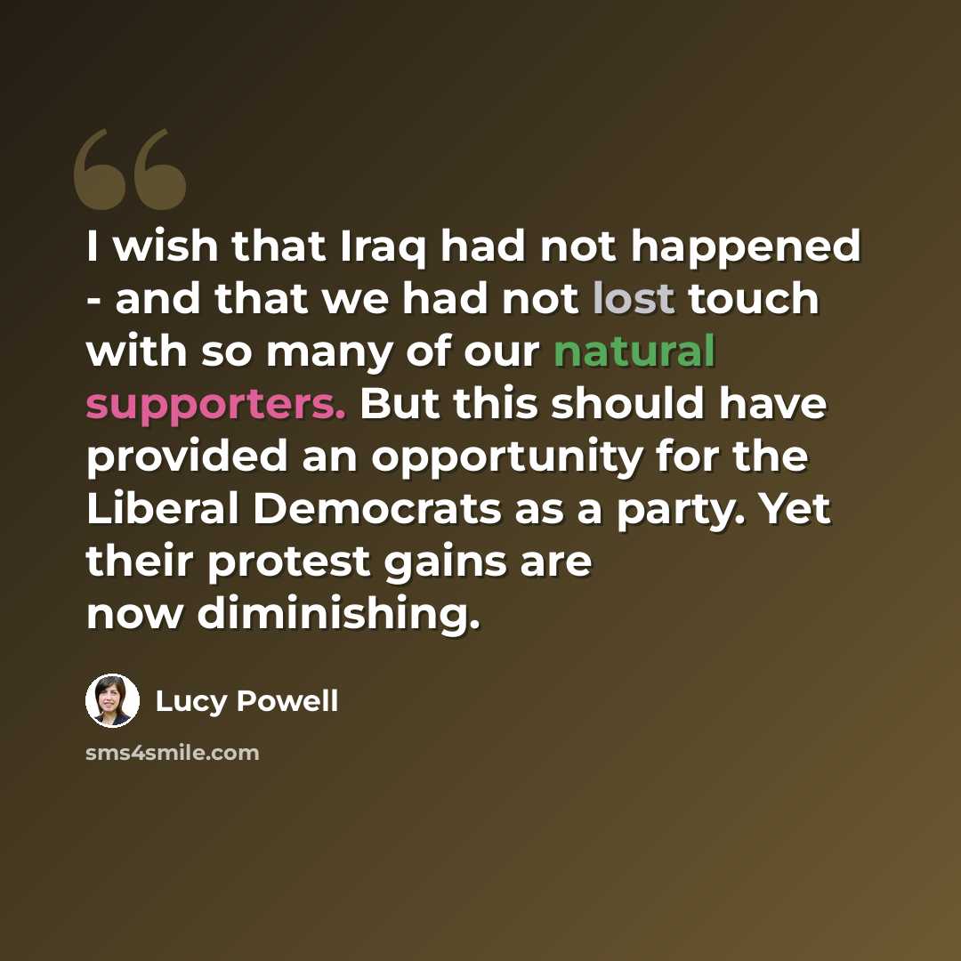 “I wish that Iraq had not happened - and that we had not lost touch with so many of our natural supporters. But this should have provided an opportunity for the Liberal Democrats as a party. Yet their protest gains are now diminishing.” quote by Lucy Powell