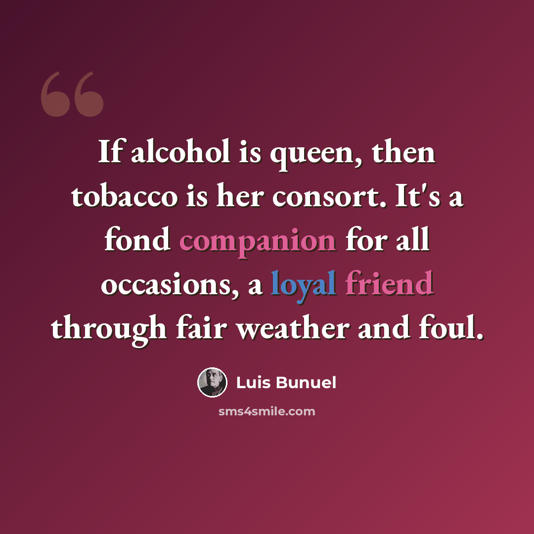“If alcohol is queen, then tobacco is her consort. It's a fond companion for all occasions, a loyal friend through fair weather and foul.” quote by Luis Bunuel
