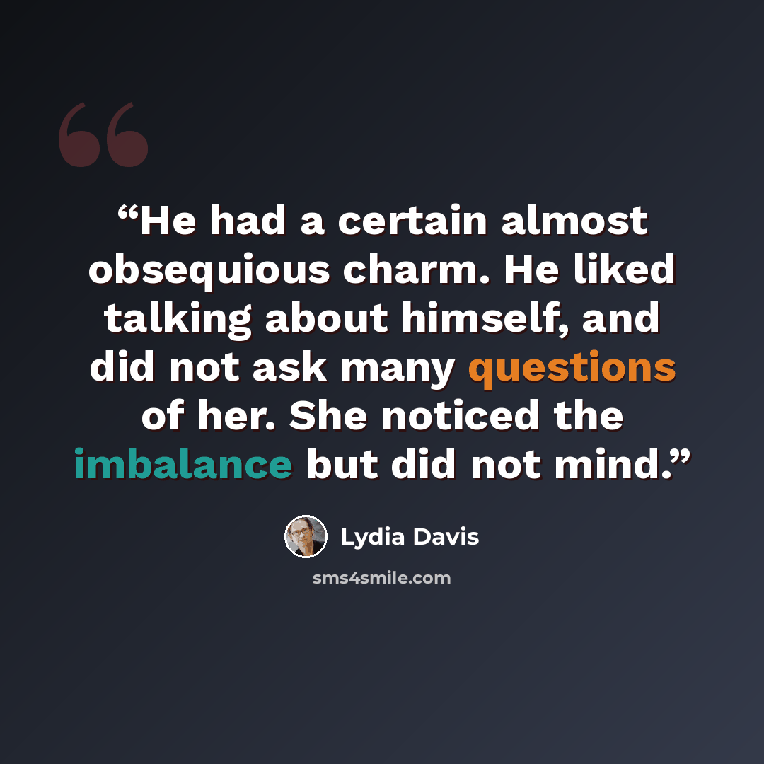 “He had a certain almost obsequious charm. He liked talking about himself, and did not ask many questions of her. She noticed the imbalance but did not mind.” quote by Lydia Davis