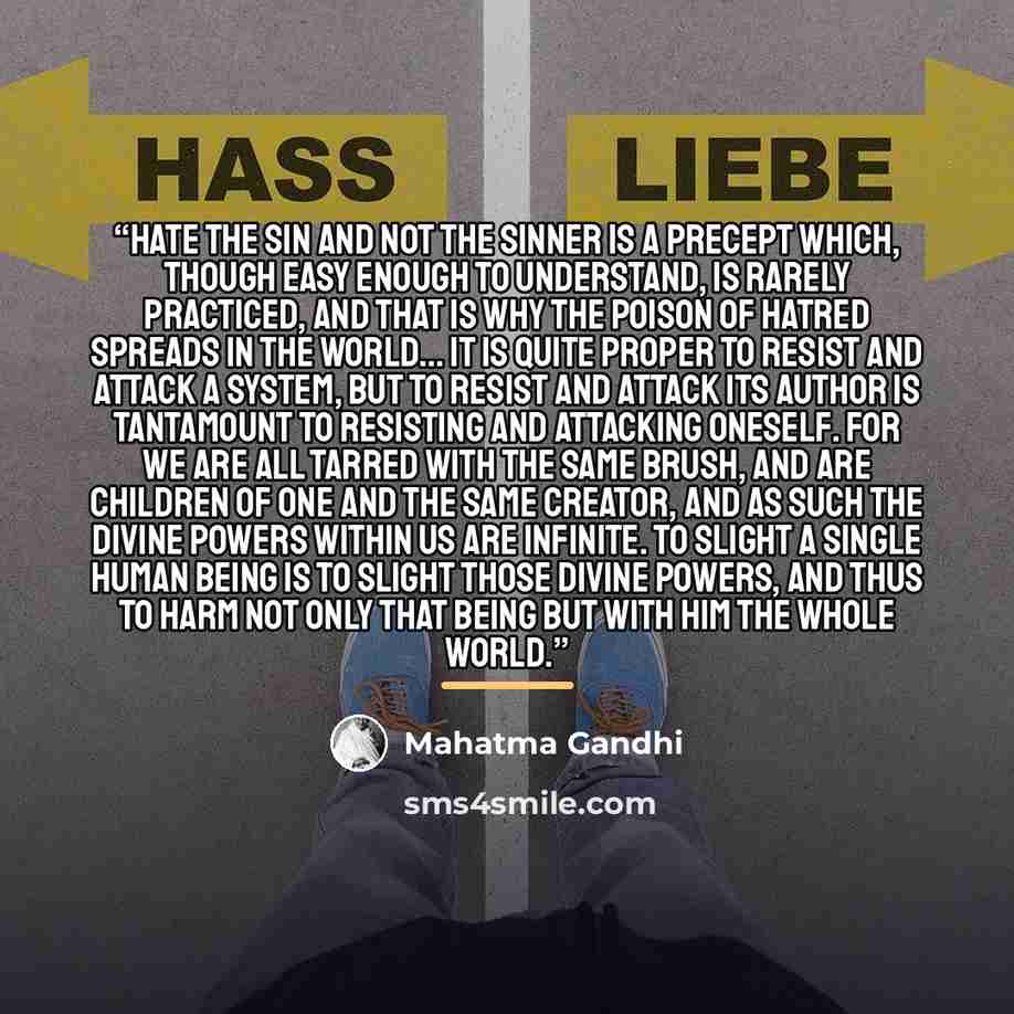 “Hate the sin and not the sinner is a precept which, though easy enough to understand, is rarely practiced, and that is why the poison of hatred spreads in the world... It is quite proper to resist and attack a system, but to resist and attack its author is tantamount to resisting and attacking…” quote by Mahatma Gandhi